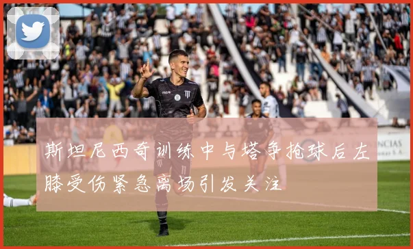 斯坦尼西奇训练中与塔争抢球后左膝受伤紧急离场引发关注