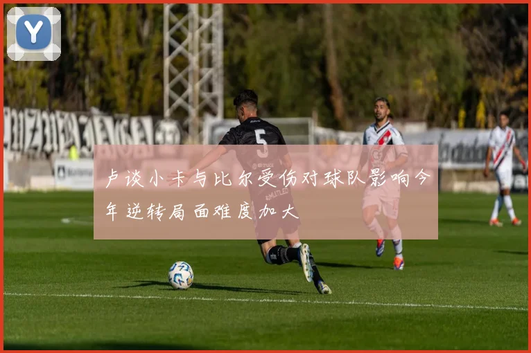 卢谈小卡与比尔受伤对球队影响今年逆转局面难度加大