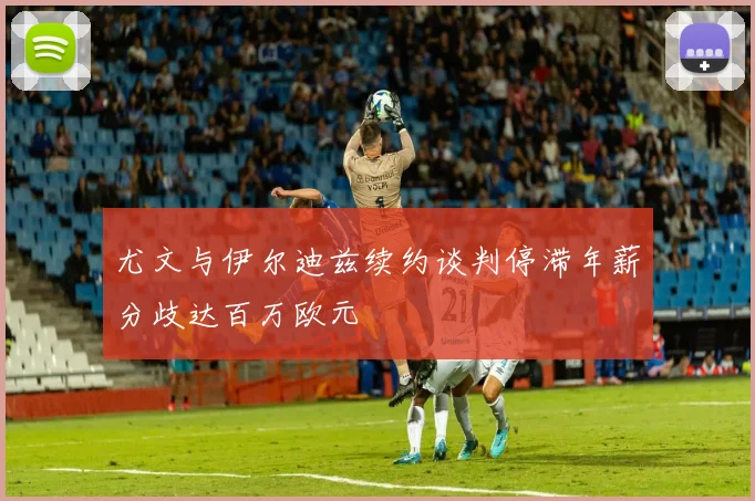 尤文与伊尔迪兹续约谈判停滞年薪分歧达百万欧元