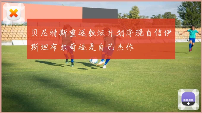 贝尼特斯重返教坛计划浮现自信伊斯坦布尔奇迹是自己杰作