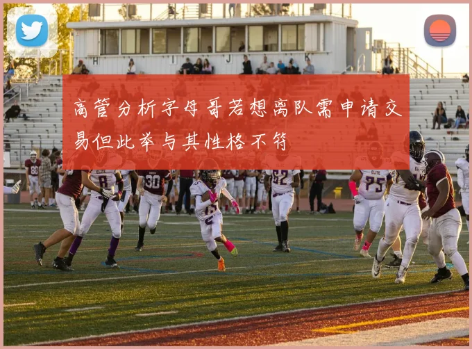 高管分析字母哥若想离队需申请交易但此举与其性格不符