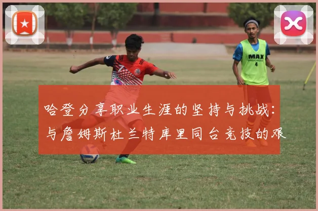 哈登分享职业生涯的坚持与挑战：与詹姆斯杜兰特库里同台竞技的艰辛