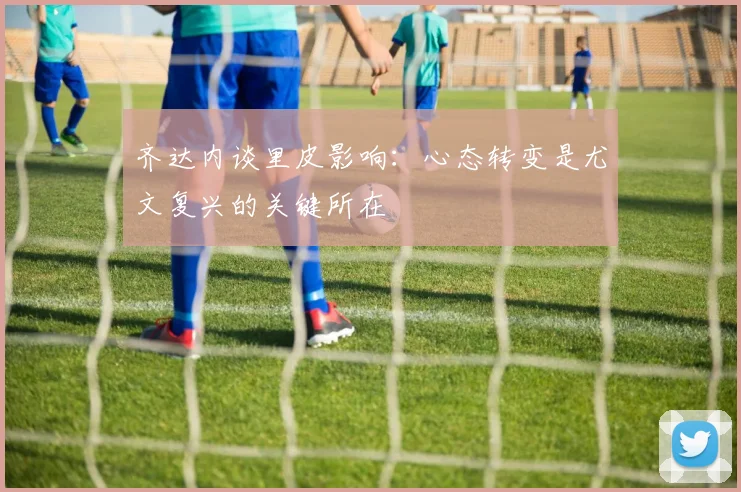 齐达内谈里皮影响：心态转变是尤文复兴的关键所在