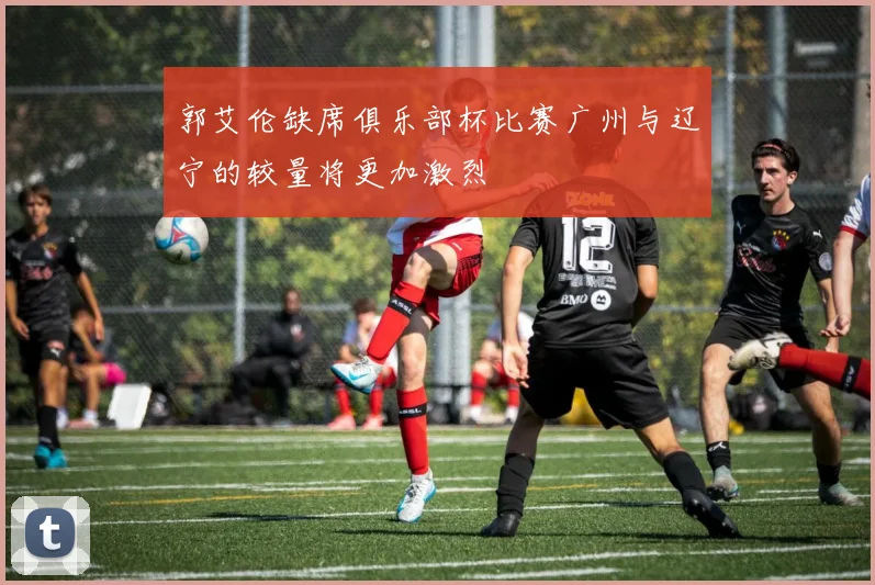 郭艾伦缺席俱乐部杯比赛广州与辽宁的较量将更加激烈