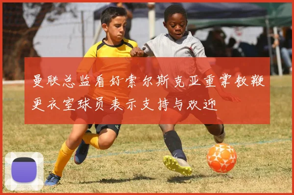曼联总监看好索尔斯克亚重掌教鞭更衣室球员表示支持与欢迎