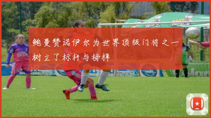 鲍曼赞诺伊尔为世界顶级门将之一树立了标杆与榜样