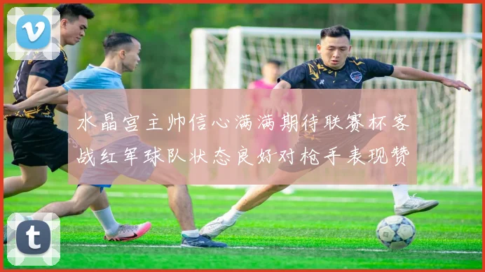 水晶宫主帅信心满满期待联赛杯客战红军球队状态良好对枪手表现赞赏