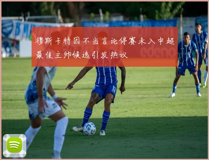 穆斯卡特因不当言论停赛未入中超最佳主帅候选引发热议