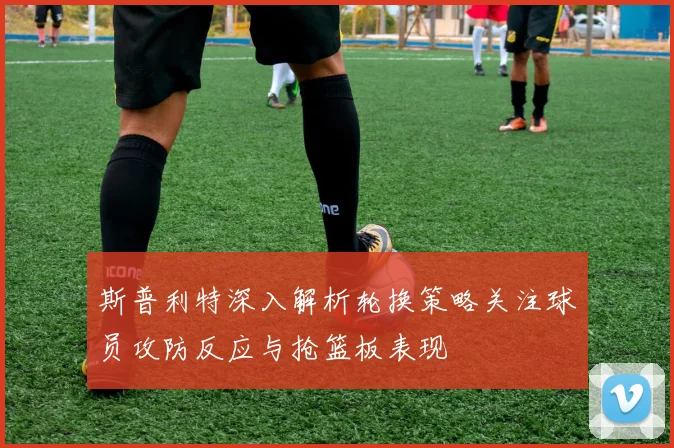 斯普利特深入解析轮换策略关注球员攻防反应与抢篮板表现
