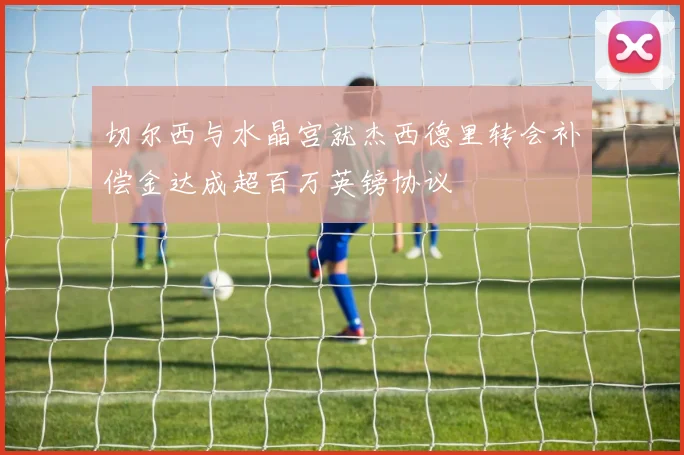 切尔西与水晶宫就杰西德里转会补偿金达成超百万英镑协议