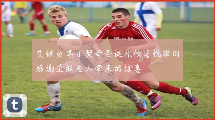 艾顿分享东契奇圣诞礼物喜悦瞬间感谢圣诞老人带来的惊喜