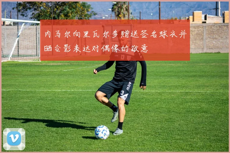 内马尔向里瓦尔多赠送签名球衣并晒合影表达对偶像的敬意