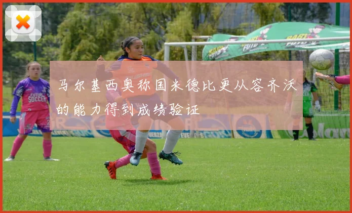 马尔基西奥称国米德比更从容齐沃的能力得到成绩验证