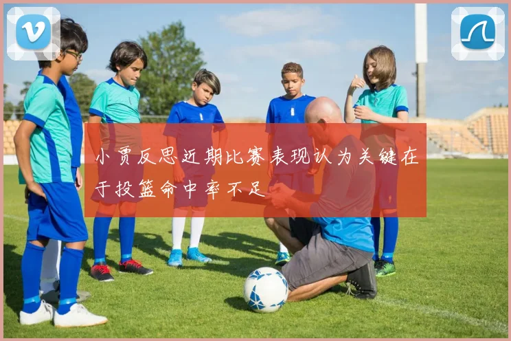 小贾反思近期比赛表现认为关键在于投篮命中率不足