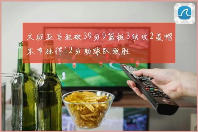 文班亚马狂砍39分9篮板3助攻2盖帽末节独得12分助球队致胜