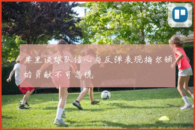 库里谈球队信心与反弹表现梅尔顿的贡献不可忽视