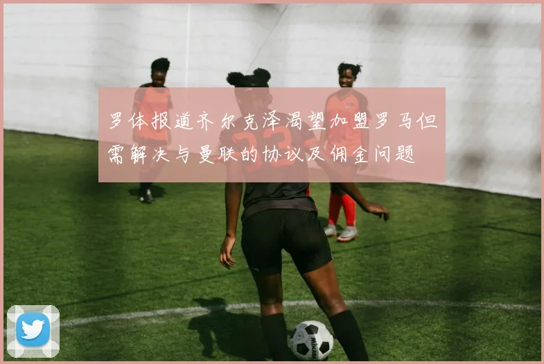 罗体报道齐尔克泽渴望加盟罗马但需解决与曼联的协议及佣金问题