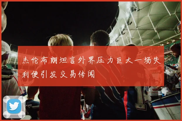 杰伦布朗坦言外界压力巨大一场失利便引发交易传闻