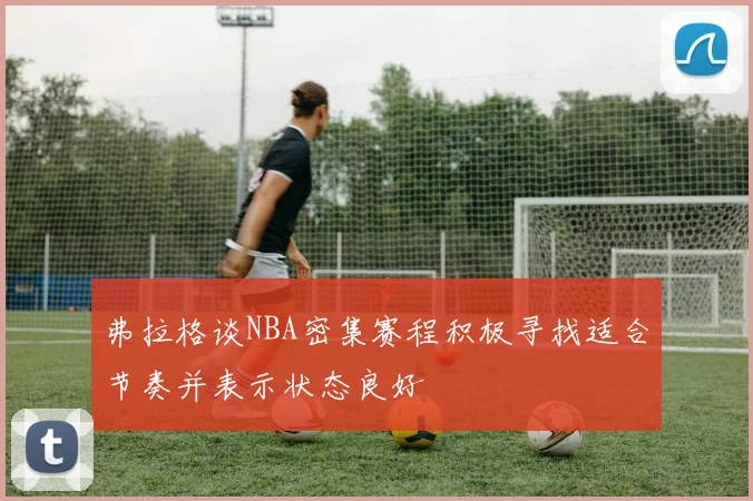 弗拉格谈NBA密集赛程积极寻找适合节奏并表示状态良好