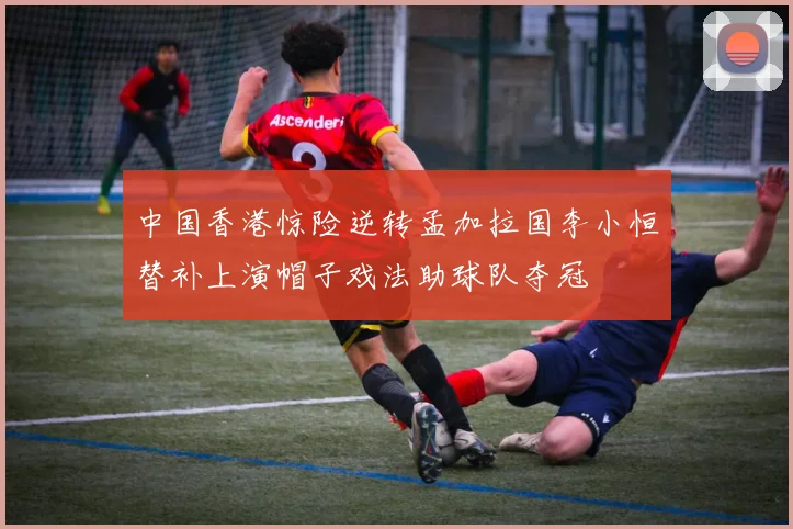 中国香港惊险逆转孟加拉国李小恒替补上演帽子戏法助球队夺冠
