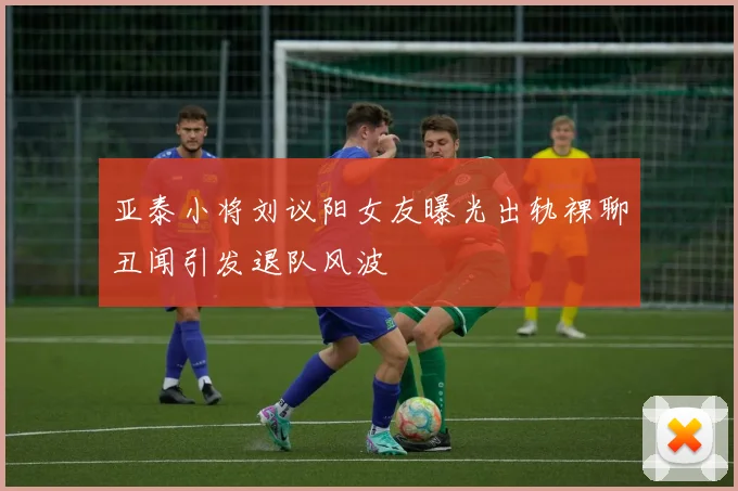 亚泰小将刘议阳女友曝光出轨裸聊丑闻引发退队风波