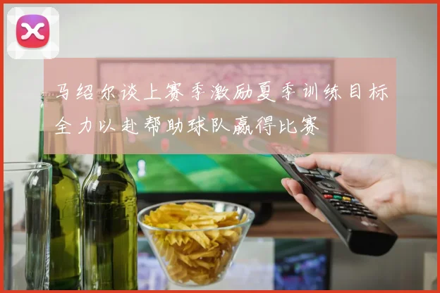 马绍尔谈上赛季激励夏季训练目标全力以赴帮助球队赢得比赛