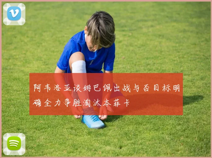 阿韦洛亚谈姆巴佩出战与否目标明确全力争胜淘汰本菲卡