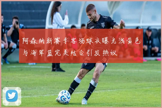 阿森纳新赛季客场球衣曝光浅黄色与海军蓝完美结合引发热议