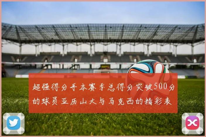 超强得分手本赛季总得分突破500分的球员亚历山大与马克西的精彩表现分析