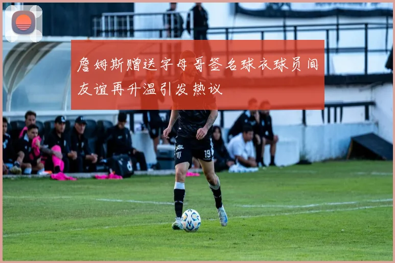 詹姆斯赠送字母哥签名球衣球员间友谊再升温引发热议
