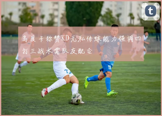 乌度卡称赞KD无私传球能力强调四打三战术需队友配合