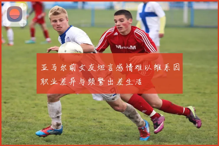 亚马尔前女友坦言感情难以维系因职业差异与频繁出差生活